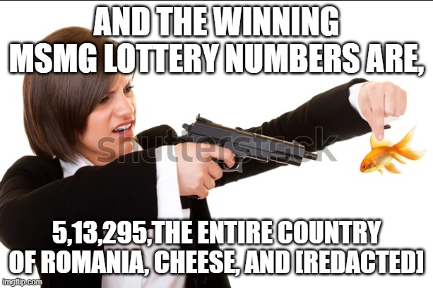 i like to see who wins that one. | AND THE WINNING MSMG LOTTERY NUMBERS ARE, 5,13,295,THE ENTIRE COUNTRY OF ROMANIA, CHEESE, AND [REDACTED] | image tagged in /y | made w/ Imgflip meme maker