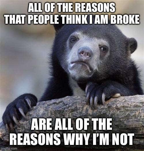 Confession Bear | ALL OF THE REASONS THAT PEOPLE THINK I AM BROKE; ARE ALL OF THE REASONS WHY I’M NOT | image tagged in memes,confession bear | made w/ Imgflip meme maker