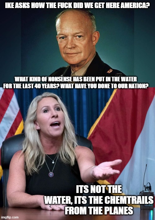 IKE ASKS HOW THE FUCK DID WE GET HERE AMERICA? WHAT KIND OF NONSENSE HAS BEEN PUT IN THE WATER FOR THE LAST 40 YEARS? WHAT HAVE YOU DONE TO  | image tagged in dwight eisenhower,marjorie taylor greene is this the holocaust | made w/ Imgflip meme maker