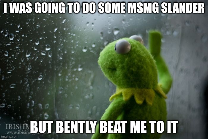kermit window | I WAS GOING TO DO SOME MSMG SLANDER; BUT BENTLY BEAT ME TO IT | image tagged in kermit window | made w/ Imgflip meme maker