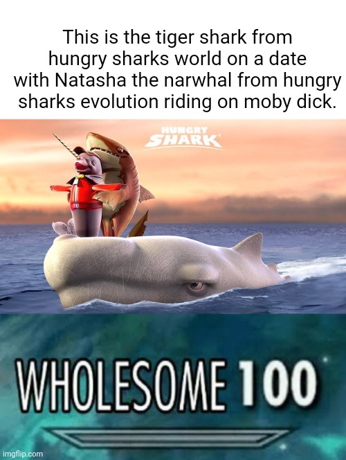 You should try hungry sharks sometimes. It is a great game and has the best elements. |  This is the tiger shark from hungry sharks world on a date with Natasha the narwhal from hungry sharks evolution riding on moby dick. | image tagged in wholesome 100,hungry,sharks,oh wow are you actually reading these tags | made w/ Imgflip meme maker