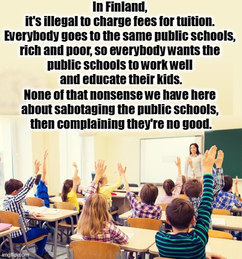 In Finland, 
it's illegal to charge fees for tuition. 

Everybody goes to the same public schools, 
rich and poor, so everybody wants the 
public schools to work well 
and educate their kids. None of that nonsense we have here 
about sabotaging the public schools, 
then complaining they're no good. | image tagged in public,schools,no,money,finland,equality | made w/ Imgflip meme maker