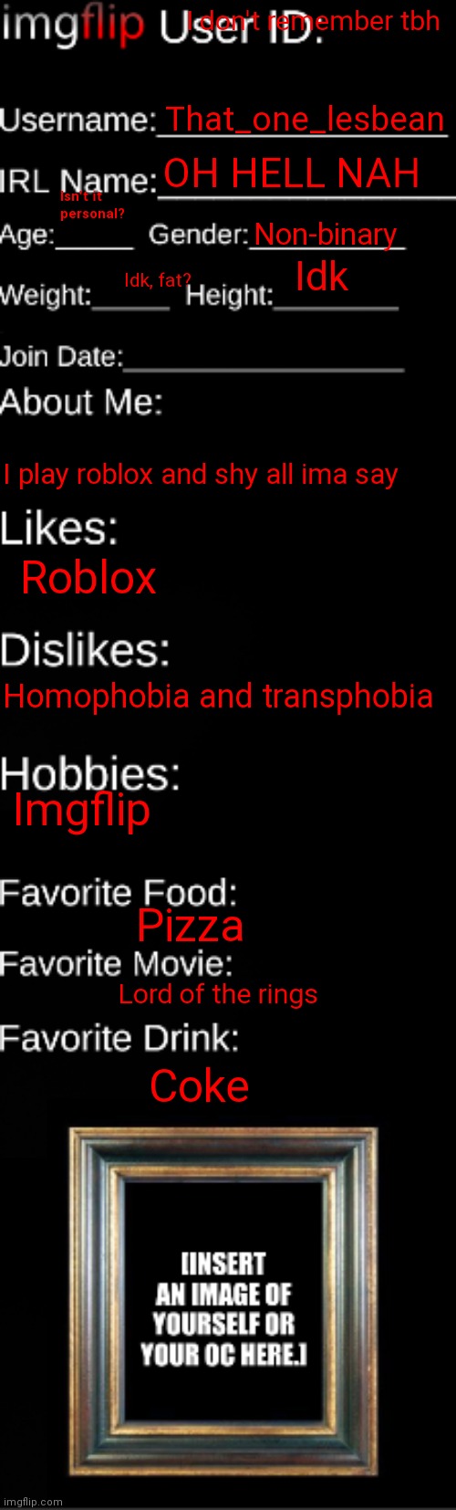 Some information abt me!! |  I don't remember tbh; That_one_lesbean; OH HELL NAH; Isn't it personal? Non-binary; Idk; Idk, fat? I play roblox and shy all ima say; Roblox; Homophobia and transphobia; Imgflip; Pizza; Lord of the rings; Coke | image tagged in me | made w/ Imgflip meme maker