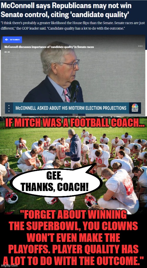 Turtle man strikes again | IF MITCH WAS A FOOTBALL COACH... GEE, THANKS, COACH! "FORGET ABOUT WINNING THE SUPERBOWL, YOU CLOWNS WON'T EVEN MAKE THE PLAYOFFS. PLAYER QUALITY HAS A LOT TO DO WITH THE OUTCOME." | image tagged in mitch mcconnell,defeatist,turtle | made w/ Imgflip meme maker