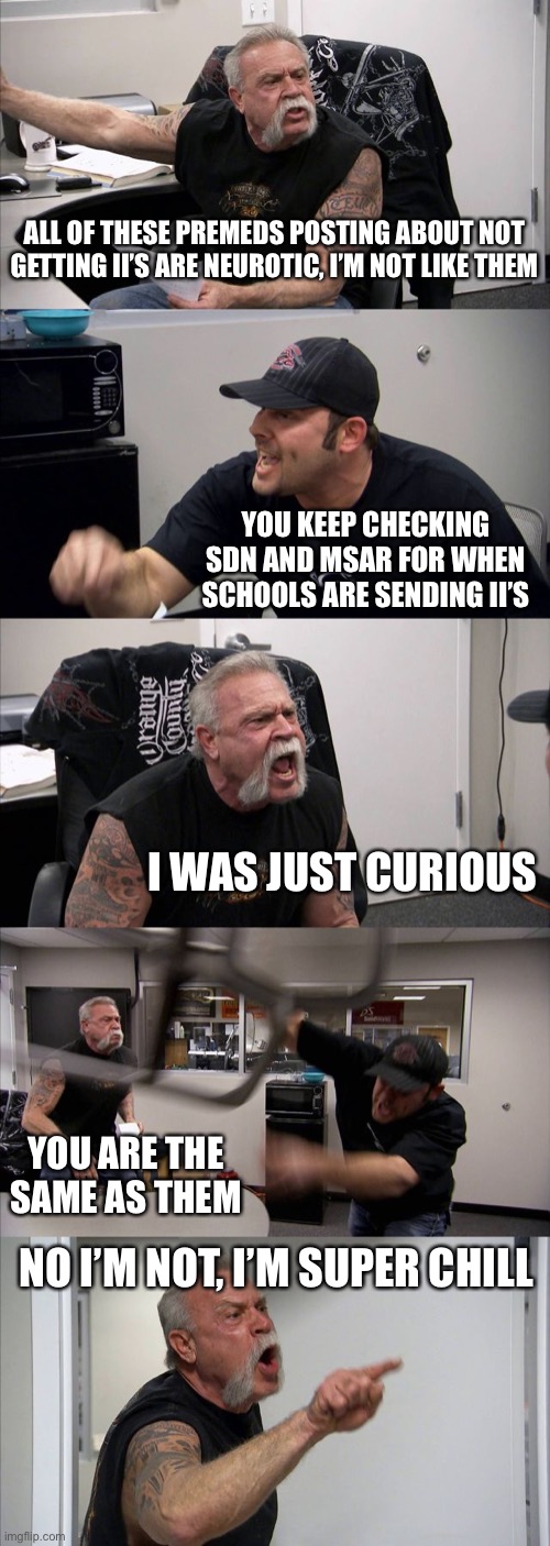 American Chopper Argument Meme | ALL OF THESE PREMEDS POSTING ABOUT NOT GETTING II’S ARE NEUROTIC, I’M NOT LIKE THEM; YOU KEEP CHECKING SDN AND MSAR FOR WHEN SCHOOLS ARE SENDING II’S; I WAS JUST CURIOUS; YOU ARE THE SAME AS THEM; NO I’M NOT, I’M SUPER CHILL | image tagged in memes,american chopper argument | made w/ Imgflip meme maker