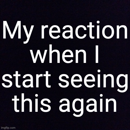 Black screen  | My reaction when I start seeing this again | image tagged in black screen | made w/ Imgflip meme maker