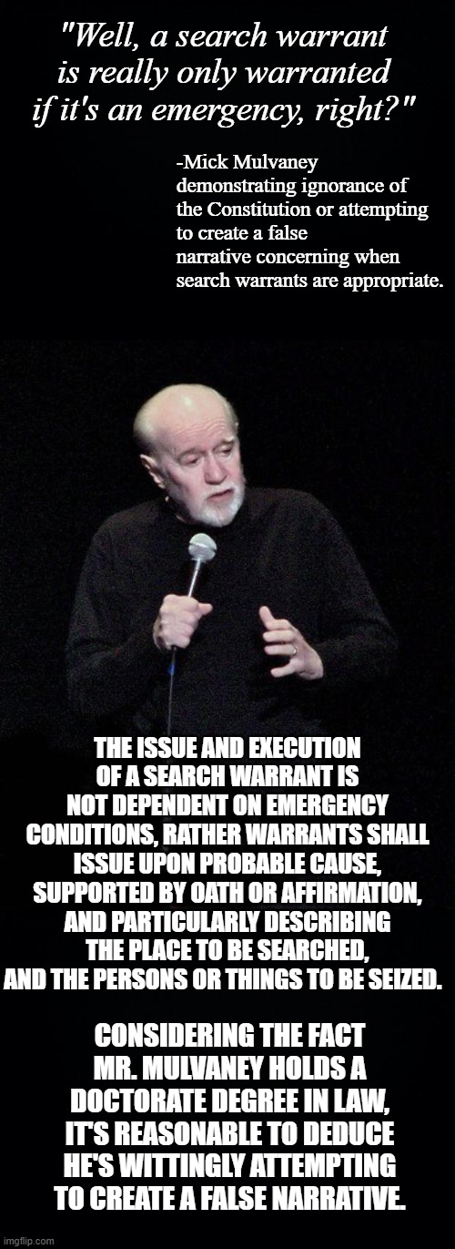 Mick Mulvaney is a lying piece of sh*t. | "Well, a search warrant is really only warranted if it's an emergency, right?"; -Mick Mulvaney demonstrating ignorance of the Constitution or attempting to create a false narrative concerning when search warrants are appropriate. THE ISSUE AND EXECUTION OF A SEARCH WARRANT IS NOT DEPENDENT ON EMERGENCY CONDITIONS, RATHER WARRANTS SHALL ISSUE UPON PROBABLE CAUSE, SUPPORTED BY OATH OR AFFIRMATION, AND PARTICULARLY DESCRIBING THE PLACE TO BE SEARCHED, AND THE PERSONS OR THINGS TO BE SEIZED. CONSIDERING THE FACT MR. MULVANEY HOLDS A DOCTORATE DEGREE IN LAW, IT'S REASONABLE TO DEDUCE HE'S WITTINGLY ATTEMPTING TO CREATE A FALSE NARRATIVE. | image tagged in black background,george carlin | made w/ Imgflip meme maker