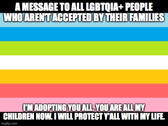 Y'all deserve an accepting family!!! *big hugs* | A MESSAGE TO ALL LGBTQIA+ PEOPLE WHO AREN'T ACCEPTED BY THEIR FAMILIES; I'M ADOPTING YOU ALL. YOU ARE ALL MY CHILDREN NOW. I WILL PROTECT Y'ALL WITH MY LIFE. | image tagged in lgbtq,transgender,lgbt,family,oh wow are you actually reading these tags | made w/ Imgflip meme maker