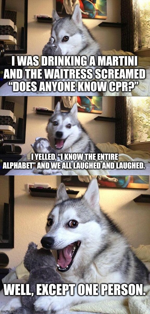 CPR | I WAS DRINKING A MARTINI AND THE WAITRESS SCREAMED “DOES ANYONE KNOW CPR?”; I YELLED, “I KNOW THE ENTIRE ALPHABET” AND WE ALL LAUGHED AND LAUGHED. WELL, EXCEPT ONE PERSON. | image tagged in memes,bad pun dog,dark humor | made w/ Imgflip meme maker