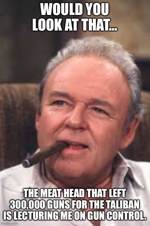 Archie Bunker | WOULD YOU LOOK AT THAT…; THE MEAT HEAD THAT LEFT 300,000 GUNS FOR THE TALIBAN IS LECTURING ME ON GUN CONTROL. | image tagged in archie bunker | made w/ Imgflip meme maker