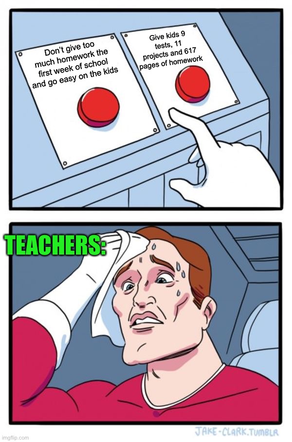 Pretty true ngl | Give kids 9 tests, 11 projects and 617 pages of homework; Don’t give too much homework the first week of school and go easy on the kids; TEACHERS: | image tagged in memes,two buttons,funny,pain,teacher,homework | made w/ Imgflip meme maker