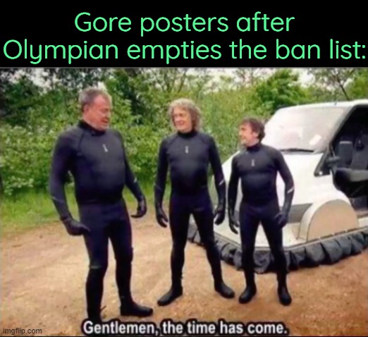 . | Gore posters after Olympian empties the ban list: | image tagged in gentlemen the time has come | made w/ Imgflip meme maker