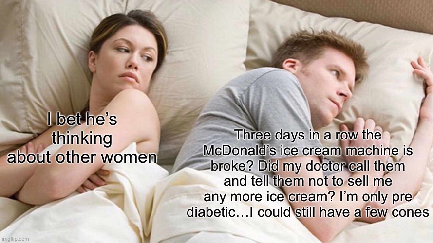 I Bet He's Thinking About Other Women |  I bet he’s thinking about other women; Three days in a row the McDonald’s ice cream machine is broke? Did my doctor call them and tell them not to sell me any more ice cream? I’m only pre diabetic…I could still have a few cones | image tagged in memes,i bet he's thinking about other women | made w/ Imgflip meme maker