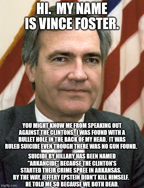 HI.  MY NAME IS VINCE FOSTER. SUICIDE BY HILLARY HAS BEEN NAMED "ARKANCIDE" BECAUSE THE CLINTON'S STARTED THEIR CRIME SPREE IN ARKANSAS.  
B | made w/ Imgflip meme maker