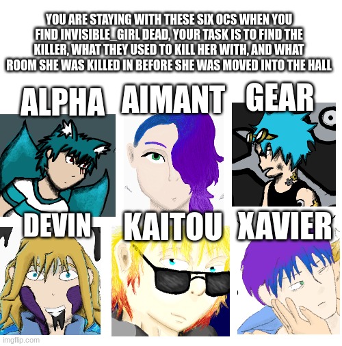 OC clue | YOU ARE STAYING WITH THESE SIX OCS WHEN YOU FIND INVISIBLE_GIRL DEAD, YOUR TASK IS TO FIND THE KILLER, WHAT THEY USED TO KILL HER WITH, AND WHAT ROOM SHE WAS KILLED IN BEFORE SHE WAS MOVED INTO THE HALL; GEAR; ALPHA; AIMANT; XAVIER; KAITOU; DEVIN | image tagged in blank white template | made w/ Imgflip meme maker