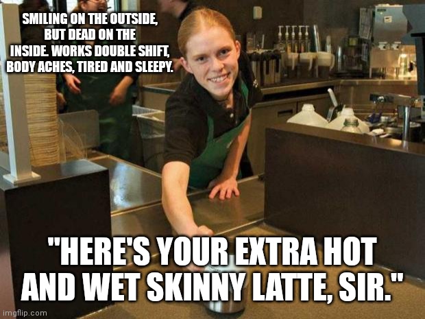 Starbucks worker tired. | SMILING ON THE OUTSIDE, BUT DEAD ON THE INSIDE. WORKS DOUBLE SHIFT, BODY ACHES, TIRED AND SLEEPY. "HERE'S YOUR EXTRA HOT AND WET SKINNY LATTE, SIR." | image tagged in work,starbucks barista,employee of the month,coffee | made w/ Imgflip meme maker