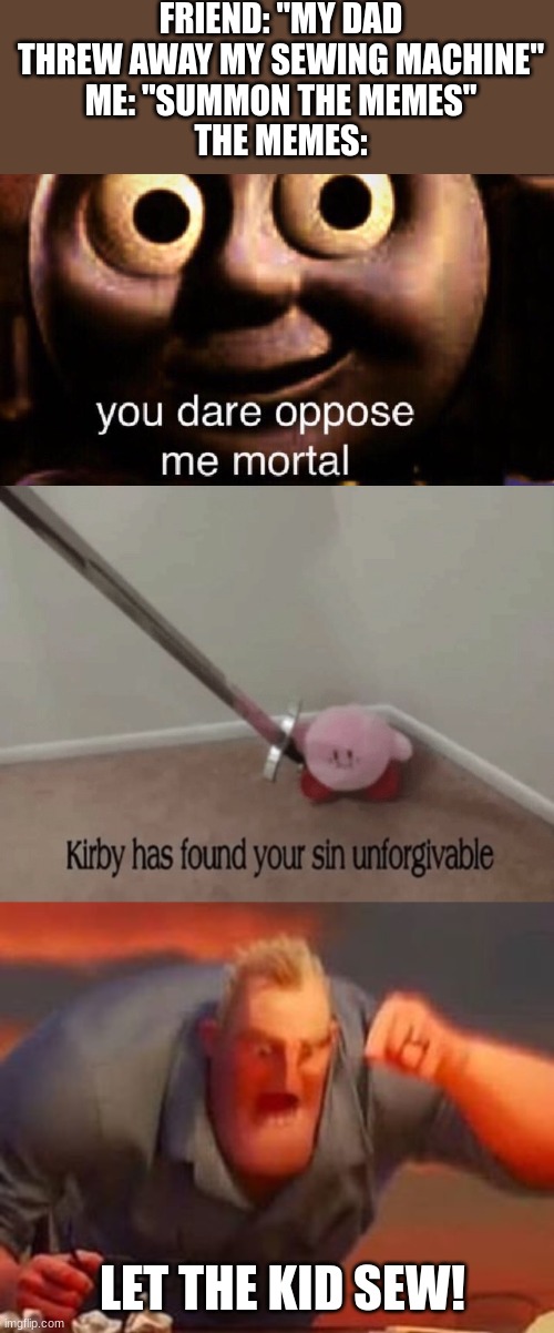 untitled | FRIEND: "MY DAD THREW AWAY MY SEWING MACHINE"
ME: "SUMMON THE MEMES"
THE MEMES:; LET THE KID SEW! | image tagged in you dare oppose me mortal,kirby has found your sin unforgivable,mr incredible mad,sewing,parents | made w/ Imgflip meme maker