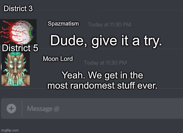 discord chat | Spazmatism Moon Lord District 3 District 5 Dude, give it a try. Yeah. We get in the most randomest stuff ever. | image tagged in discord chat | made w/ Imgflip meme maker