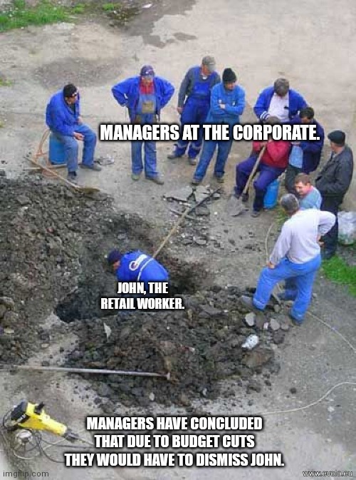 Reality of retail workers and the corporate. |  MANAGERS AT THE CORPORATE. JOHN, THE RETAIL WORKER. MANAGERS HAVE CONCLUDED THAT DUE TO BUDGET CUTS THEY WOULD HAVE TO DISMISS JOHN. | image tagged in single worker digging hole | made w/ Imgflip meme maker