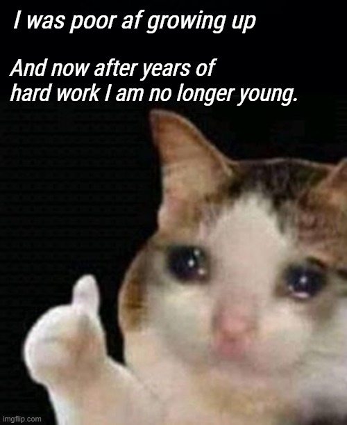 *has a nervous breakdown* | I was poor af growing up; And now after years of hard work I am no longer young. | image tagged in black background,sad thumbs up cat | made w/ Imgflip meme maker