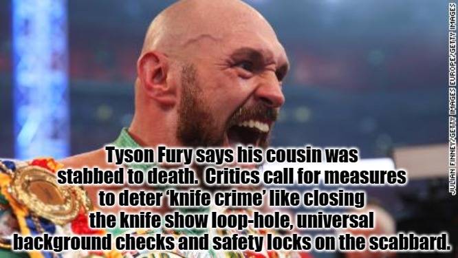 Tyson Fury | Tyson Fury says his cousin was stabbed to death.  Critics call for measures to deter ‘knife crime’ like closing the knife show loop-hole, universal background checks and safety locks on the scabbard. | made w/ Imgflip meme maker