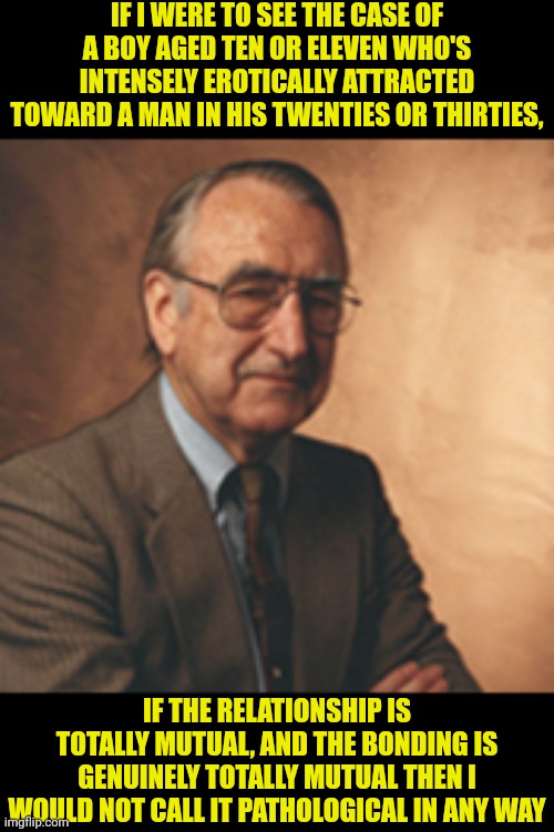 Money introduced the terms gender identity, gender role and sexual orientation and popularised the term paraphilia. | IF I WERE TO SEE THE CASE OF A BOY AGED TEN OR ELEVEN WHO'S INTENSELY EROTICALLY ATTRACTED TOWARD A MAN IN HIS TWENTIES OR THIRTIES, IF THE RELATIONSHIP IS TOTALLY MUTUAL, AND THE BONDING IS GENUINELY TOTALLY MUTUAL THEN I WOULD NOT CALL IT PATHOLOGICAL IN ANY WAY | made w/ Imgflip meme maker