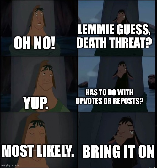 I use this on the skinwalker threat | LEMMIE GUESS, DEATH THREAT? OH NO! YUP. HAS TO DO WITH UPVOTES OR REPOSTS? BRING IT ON; MOST LIKELY. | image tagged in bring it on kuzco | made w/ Imgflip meme maker