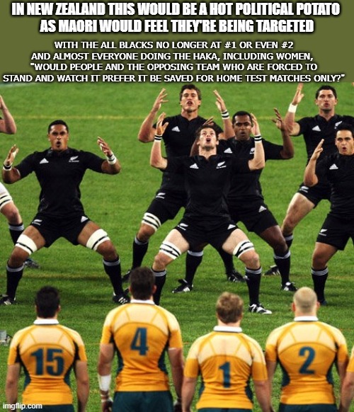 The Political Haka of New Zealand |  IN NEW ZEALAND THIS WOULD BE A HOT POLITICAL POTATO 
AS MAORI WOULD FEEL THEY'RE BEING TARGETED; WITH THE ALL BLACKS NO LONGER AT #1 OR EVEN #2
AND ALMOST EVERYONE DOING THE HAKA, INCLUDING WOMEN, 
"WOULD PEOPLE AND THE OPPOSING TEAM WHO ARE FORCED TO STAND AND WATCH IT PREFER IT BE SAVED FOR HOME TEST MATCHES ONLY?" | image tagged in haka,new zealand,politics | made w/ Imgflip meme maker