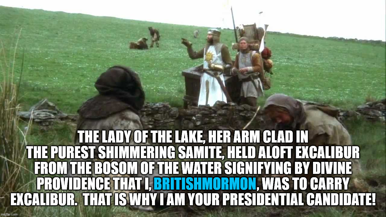 Vote for BritishMormon or I shall say Ni unto you. | THE LADY OF THE LAKE, HER ARM CLAD IN THE PUREST SHIMMERING SAMITE, HELD ALOFT EXCALIBUR FROM THE BOSOM OF THE WATER SIGNIFYING BY DIVINE PROVIDENCE THAT I, BRITISHMORMON, WAS TO CARRY EXCALIBUR.  THAT IS WHY I AM YOUR PRESIDENTIAL CANDIDATE! BRITISHMORMON | image tagged in britishmormon for president | made w/ Imgflip meme maker