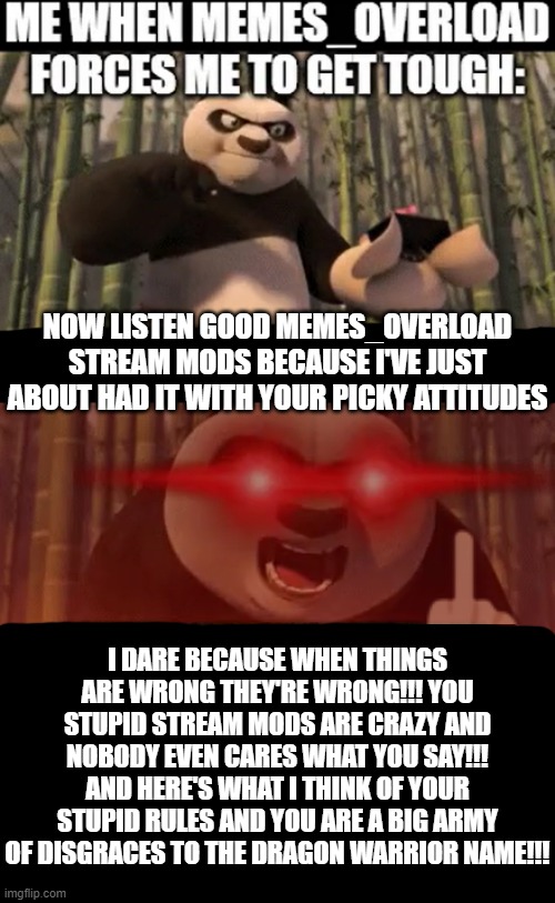 Bunch of asshole mods at MEMES_OVERLOAD | NOW LISTEN GOOD MEMES_OVERLOAD STREAM MODS BECAUSE I'VE JUST ABOUT HAD IT WITH YOUR PICKY ATTITUDES; I DARE BECAUSE WHEN THINGS ARE WRONG THEY'RE WRONG!!! YOU STUPID STREAM MODS ARE CRAZY AND NOBODY EVEN CARES WHAT YOU SAY!!! AND HERE'S WHAT I THINK OF YOUR STUPID RULES AND YOU ARE A BIG ARMY OF DISGRACES TO THE DRAGON WARRIOR NAME!!! | image tagged in kung fu panda,memes,savage memes,dragon warrior,get over it,nobody likes you | made w/ Imgflip meme maker