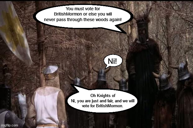 The Knights who say Ni demand a shrubbery and a vote for BritishMormon | You must vote for BritishMormon or else you will
never pass through these woods again! Ni! Oh Knights of Ni, you are just and fair, and we will
vote for BritishMormon. | image tagged in knights who say ni,demand a shrubbery,and a vote for britishmormon | made w/ Imgflip meme maker