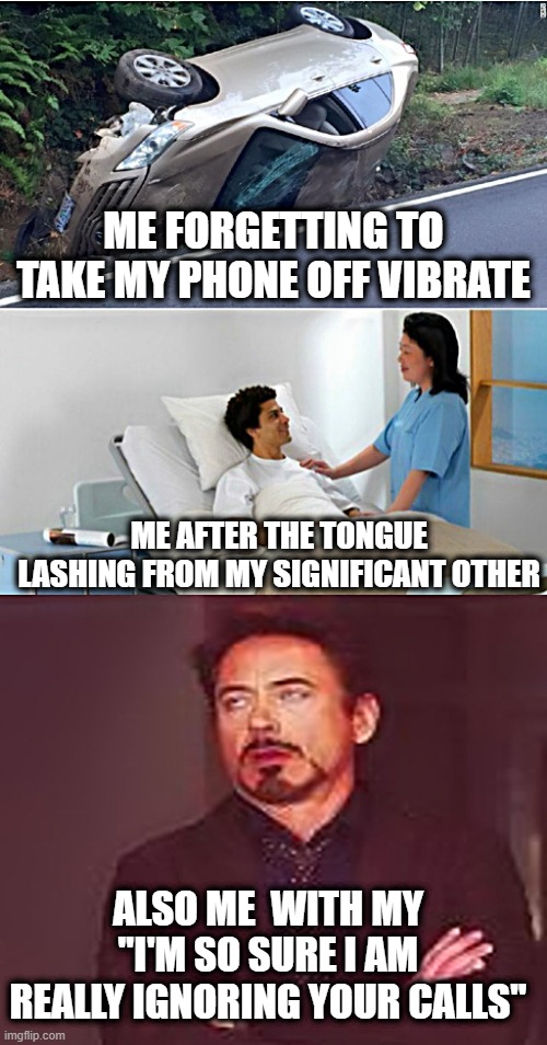 When You Miss Calls From Your Significant Other | ME FORGETTING TO TAKE MY PHONE OFF VIBRATE; ME AFTER THE TONGUE LASHING FROM MY SIGNIFICANT OTHER; ALSO ME  WITH MY "I'M SO SURE I AM REALLY IGNORING YOUR CALLS" | image tagged in triple play,missed calls,getting yelled at,cell phone,meeting with the boss,prepare for trouble and make it double | made w/ Imgflip meme maker