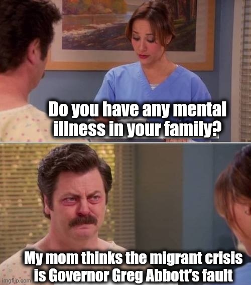 That's a big 'yes' | Do you have any mental illness in your family? My mom thinks the migrant crisis
is Governor Greg Abbott's fault | image tagged in ron swanson mental illness,memes,illegal immigration,democrats,joe biden,greg abbott | made w/ Imgflip meme maker