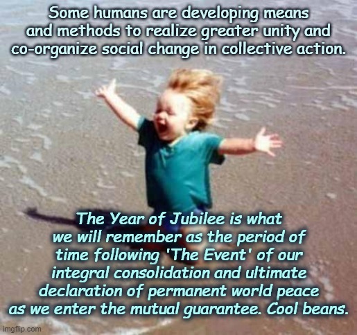 Celebrate world peace with the 2020's perfect vision | Some humans are developing means and methods to realize greater unity and co-organize social change in collective action. The Year of Jubilee is what we will remember as the period of time following 'The Event' of our integral consolidation and ultimate declaration of permanent world peace as we enter the mutual guarantee. Cool beans. | image tagged in celebration,world peace,jubilee,perfect world,utopian actuality,political nothingness | made w/ Imgflip meme maker