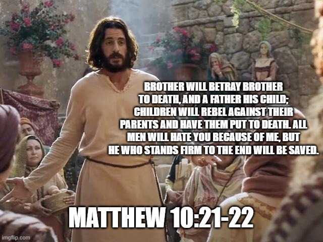 Word of Jesus | BROTHER WILL BETRAY BROTHER TO DEATH, AND A FATHER HIS CHILD; CHILDREN WILL REBEL AGAINST THEIR PARENTS AND HAVE THEM PUT TO DEATH. ALL MEN WILL HATE YOU BECAUSE OF ME, BUT HE WHO STANDS FIRM TO THE END WILL BE SAVED. MATTHEW 10:21-22 | image tagged in word of jesus | made w/ Imgflip meme maker