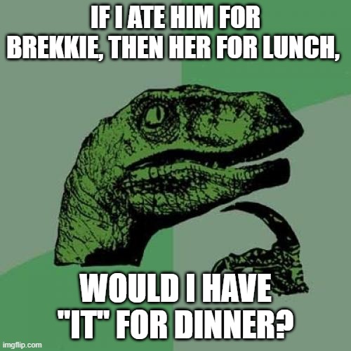 Philosoraptor Meme | IF I ATE HIM FOR BREKKIE, THEN HER FOR LUNCH, WOULD I HAVE "IT" FOR DINNER? | image tagged in memes,philosoraptor | made w/ Imgflip meme maker