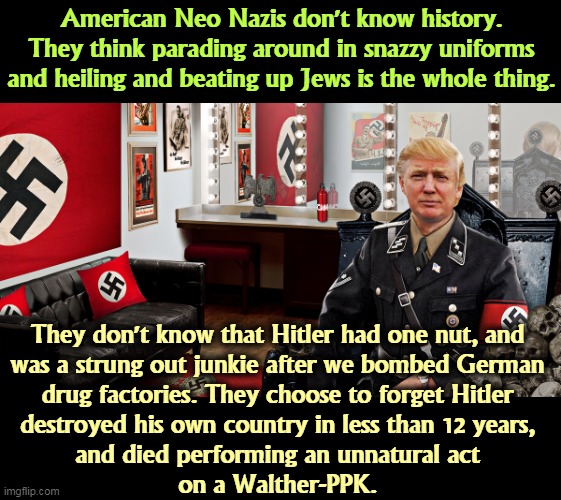 Adolf Hitler, one of the Biggest Losers in History | American Neo Nazis don't know history. They think parading around in snazzy uniforms and heiling and beating up Jews is the whole thing. They don't know that Hitler had one nut, and 
was a strung out junkie after we bombed German 
drug factories. They choose to forget Hitler 
destroyed his own country in less than 12 years, 
and died performing an unnatural act 
on a Walther-PPK. | image tagged in the fbi did not raid this room trump hitler neo nazi,neo-nazis,white supremacists,forget,hitler,loser | made w/ Imgflip meme maker