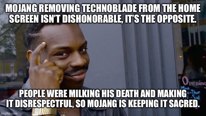 It is honorable. People would use him to get views and disrespecting his death. Mojang is doing the opposite. | MOJANG REMOVING TECHNOBLADE FROM THE HOME SCREEN ISN’T DISHONORABLE, IT’S THE OPPOSITE. PEOPLE WERE MILKING HIS DEATH AND MAKING IT DISRESPECTFUL, SO MOJANG IS KEEPING IT SACRED. | image tagged in memes,roll safe think about it,minecraft,technoblade never dies,keep his death sacred | made w/ Imgflip meme maker