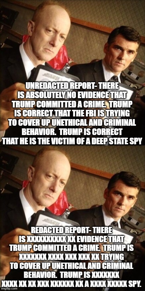 FBI and Injustice Department games | UNREDACTED REPORT- THERE IS ABSOLUTELY NO EVIDENCE THAT TRUMP COMMITTED A CRIME.  TRUMP IS CORRECT THAT THE FBI IS TRYING TO COVER UP UNETHICAL AND CRIMINAL BEHAVIOR.  TRUMP IS CORRECT THAT HE IS THE VICTIM OF A DEEP STATE SPY; REDACTED REPORT- THERE IS XXXXXXXXXX XX EVIDENCE THAT TRUMP COMMITTED A CRIME.  TRUMP IS XXXXXXX XXXX XXX XXX XX TRYING TO COVER UP UNETHICAL AND CRIMINAL BEHAVIOR.  TRUMP IS XXXXXXX XXXX XX XX XXX XXXXXX XX A XXXX XXXXX SPY. | image tagged in fbi | made w/ Imgflip meme maker