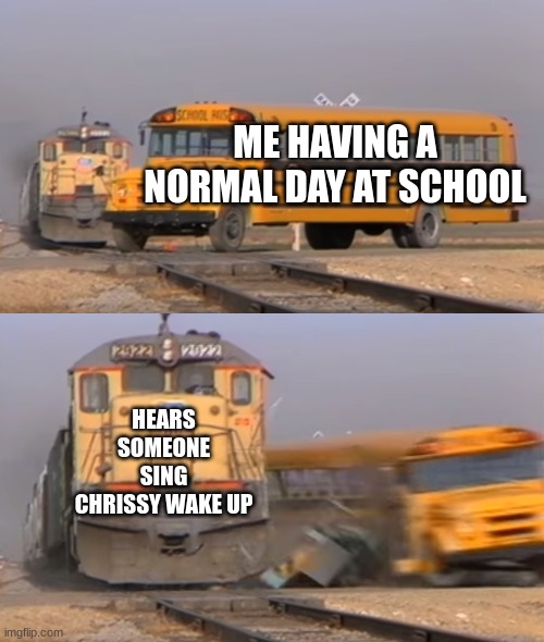 A train hitting a school bus | ME HAVING A NORMAL DAY AT SCHOOL; HEARS SOMEONE SING CHRISSY WAKE UP | image tagged in a train hitting a school bus | made w/ Imgflip meme maker