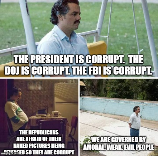 Sad Pablo Escobar | THE PRESIDENT IS CORRUPT.  THE DOJ IS CORRUPT. THE FBI IS CORRUPT. THE REPUBLICANS ARE AFRAID OF THEIR NAKED PICTURES BEING RELEASED SO THEY ARE CORRUPT; WE ARE GOVERNED BY AMORAL, WEAK, EVIL PEOPLE | image tagged in memes,sad pablo escobar | made w/ Imgflip meme maker