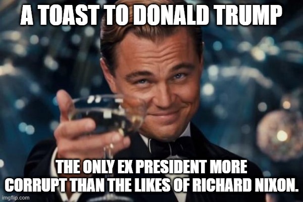 A toast to Donald Trump | A TOAST TO DONALD TRUMP; THE ONLY EX PRESIDENT MORE CORRUPT THAN THE LIKES OF RICHARD NIXON. | image tagged in memes,leonardo dicaprio cheers | made w/ Imgflip meme maker