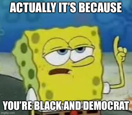 I'll Have You Know Spongebob Meme | ACTUALLY IT’S BECAUSE YOU’RE BLACK AND DEMOCRAT | image tagged in memes,i'll have you know spongebob | made w/ Imgflip meme maker