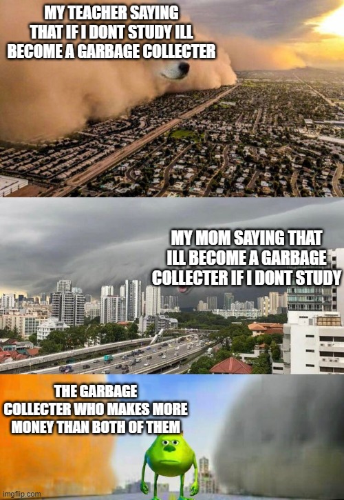 Dust doge storms and Mikey caught in the middle | MY TEACHER SAYING THAT IF I DONT STUDY ILL BECOME A GARBAGE COLLECTER; MY MOM SAYING THAT ILL BECOME A GARBAGE COLLECTER IF I DONT STUDY; THE GARBAGE COLLECTER WHO MAKES MORE MONEY THAN BOTH OF THEM | image tagged in dust doge storms and mikey caught in the middle | made w/ Imgflip meme maker