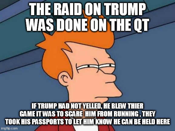 Futurama Fry Meme | THE RAID ON TRUMP WAS DONE ON THE QT; IF TRUMP HAD NOT YELLED, HE BLEW THIER GAME IT WAS TO SCARE  HIM FROM RUNNING , THEY TOOK HIS PASSPORTS TO LET HIM KNOW HE CAN BE HELD HERE | image tagged in memes,futurama fry | made w/ Imgflip meme maker