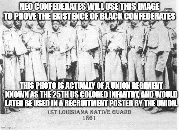 Black Confederate Soldiers | NEO CONFEDERATES WILL USE THIS IMAGE TO PROVE THE EXISTENCE OF BLACK CONFEDERATES; THIS PHOTO IS ACTUALLY OF A UNION REGIMENT KNOWN AS THE 25TH US COLORED INFANTRY, AND WOULD LATER BE USED IN A RECRUITMENT POSTER BY THE UNION. | image tagged in black confederate soldiers | made w/ Imgflip meme maker