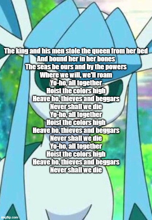 Glaceon confused | The king and his men stole the queen from her bed
And bound her in her bones
The seas be ours and by the powers
Where we will, we'll roam
Yo-ho, all together
Hoist the colors high
Heave ho, thieves and beggars
Never shall we die
Yo-ho, all together
Hoist the colors high
Heave ho, thieves and beggars
Never shall we die
Yo-ho, all together
Hoist the colors high
Heave ho, thieves and beggars
Never shall we die | image tagged in glaceon confused | made w/ Imgflip meme maker