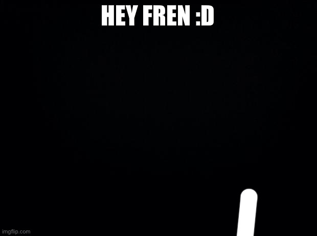 Black background | HEY FREN :D | image tagged in black background | made w/ Imgflip meme maker