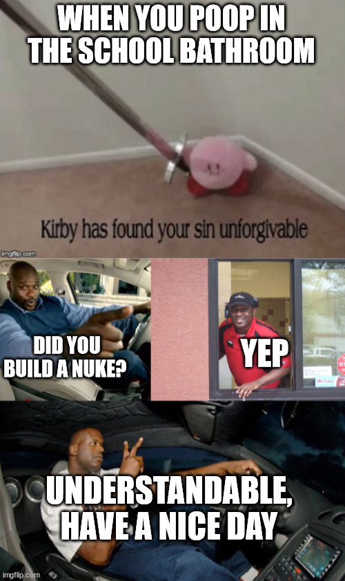 School Be Like: |  WHEN YOU POOP IN THE SCHOOL BATHROOM; DID YOU BUILD A NUKE? YEP; UNDERSTANDABLE, HAVE A NICE DAY | image tagged in kirby has found your sin unforgivable,school,understandable have a great day,hahaha,lol so funny,funny memes | made w/ Imgflip meme maker