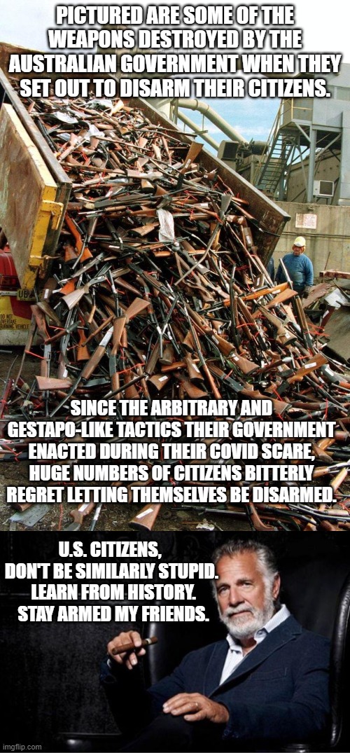 Remember . . . you can vote yourself into Marxism or Fascism, but you've got to fight your way out of it. | PICTURED ARE SOME OF THE WEAPONS DESTROYED BY THE AUSTRALIAN GOVERNMENT WHEN THEY SET OUT TO DISARM THEIR CITIZENS. SINCE THE ARBITRARY AND GESTAPO-LIKE TACTICS THEIR GOVERNMENT ENACTED DURING THEIR COVID SCARE, HUGE NUMBERS OF CITIZENS BITTERLY REGRET LETTING THEMSELVES BE DISARMED. U.S. CITIZENS,  DON'T BE SIMILARLY STUPID.  LEARN FROM HISTORY.  STAY ARMED MY FRIENDS. | image tagged in reality | made w/ Imgflip meme maker